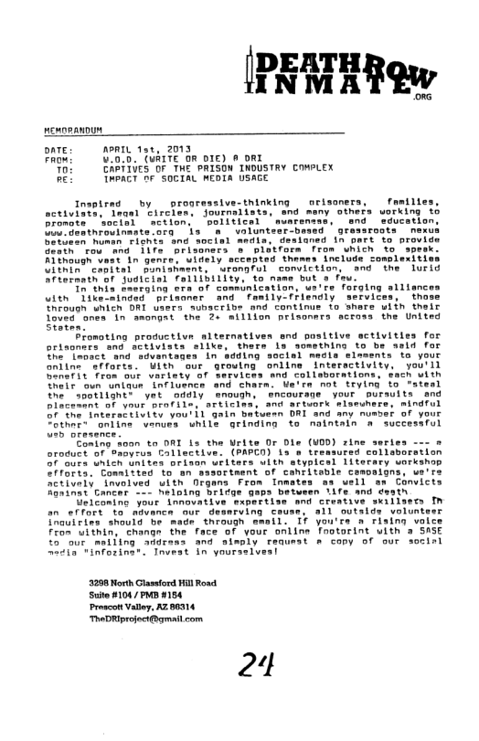 pemnpanDun oATE: APRIL 1ar, 2013 FRowi .0.5. (WAITE OR DIE) A oRX Th: CAPTIVES OF THE PRISON INDUSTRY COWPLEX PEL TWPACT fr SOCIAL MEDTA USAGE Inspirad by progressive-thinking orisaners, familles, sctiviate, dnqal Eirclen. journalists, snd meny others vorking 15 Promote sorisl ‘actlon. ‘soliticel ’musrentan, and sducation S Geathrouinmata ora s "8 wsluntesr_bowed ’ greasroots nexu betieen human Fiohts sng socisl medls, desianed 1n part to provide Geath rou and 11fe prisoners o platfora from umicn to speak: Although vast In genre. uidely sccepted thames’ include complexities LininTcnttal Banianment. urongful conviction, and the lurid Afternath of Sugicial falllbillty, o name but 3 fau. Th this 2aerging era of commsnication, us’re forging silisnces itn Tikeoatnded prisoner and family-fFlendly services, those noush wnich DRI uaers sumacribe and continue to shars wiin theic Toved bnes In ‘amongat the 2o million prisonara actass the Untted Staten. Promoting productive alternativen and positive sctivities for ortaoners and activiats sliks, thers s somsthing to be asid for She Tmpoct and aivantages in adding sociel medls elsments to your onitne efforts. Uith our grouing oniine Interactivity, you’ll Sonerit Trom our varisty of Servites and colleorations, Sach with Thelr oun untaue Influence and Charn. e’rs not trying to *atesl he agotlightt yet oddly enough, ncourage ’your’ pursuits end Placenent of vour profile, articina, and aftuork mlseshere, mindful o the Tnteratiivity you i1 gain batuesn DRI and any numser of your “othere onlina wenuss while geinding to naintain a successful e oresence Eaning s00n to DRI is the Urite Or Dls (UOD) rine series --- » oroduct of Oanyrus Callective. (PAPCO) Ls o trewsured collaborsiion 7 Gucs unich unites orison wrlters ulth styplcsl 1iterary workshop fforts. Committed to an sasortent of cahritable camoalgns, ue’r: Setivaly involved uith Digans From Inmates aa well as Convicts Roninet Gancer - haloing brifge gaps between ’Are and desth Geiconing your innouative expertlse and creative skiilsers fn an effort to mivance ur desmrving couss, all outsids volunteer Tnauirirs should be made through smail. If you’re a rising valce Fron uithin, change the face of your online Tootorint uith a SASE 57t matitng andrass and aimply request s cony of our socisl naaia inforing®. Tnveat in yourselveal 3298 North Glastord Hill Road. Suite #1047 PMB 4154 Proacolt Valloy, AZ 86314 TheDHIprojoctqmail com 24